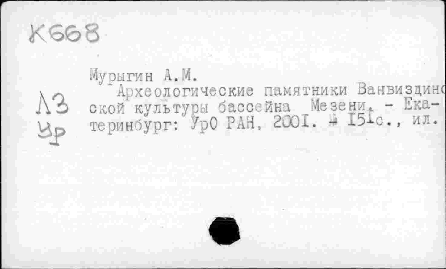 ﻿К 568
ÄS
Мурыгин А.М.
“Археологические памятники Занвиздинс ской культуры бассейна Мезени.. - Екатеринбург: УрО РАН, 2Ö0I.	151с., ил.